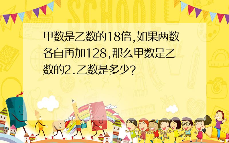 甲数是乙数的18倍,如果两数各自再加128,那么甲数是乙数的2.乙数是多少?