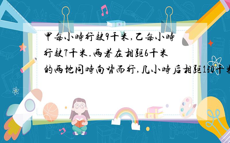 甲每小时行驶9千米,乙每小时行驶7千米.两者在相距6千米的两地同时向背而行,几小时后相距150千米?