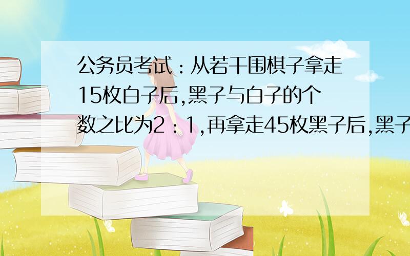 公务员考试：从若干围棋子拿走15枚白子后,黑子与白子的个数之比为2：1,再拿走45枚黑子后,黑子和白子之