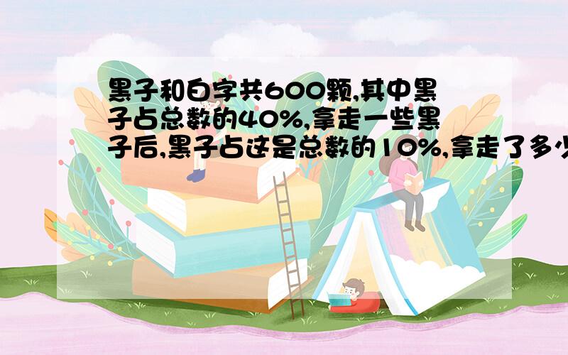 黑子和白字共600颗,其中黑子占总数的40%,拿走一些黑子后,黑子占这是总数的10%,拿走了多少颗黑子?