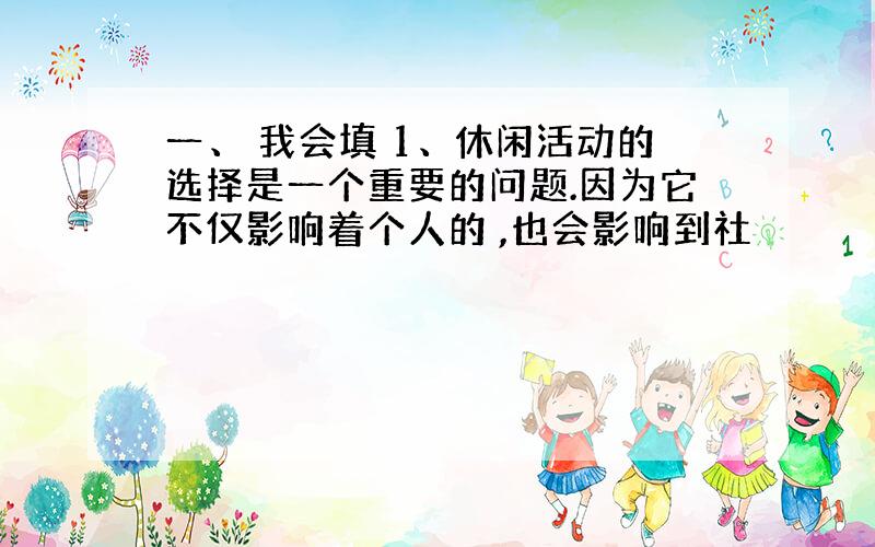 一、 我会填 1、休闲活动的选择是一个重要的问题.因为它不仅影响着个人的 ,也会影响到社