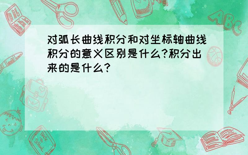 对弧长曲线积分和对坐标轴曲线积分的意义区别是什么?积分出来的是什么?