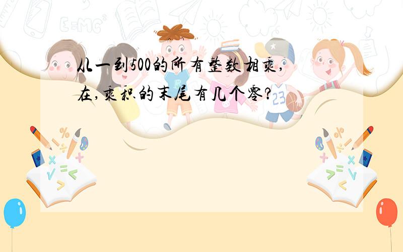 从一到500的所有整数相乘,在,乘积的末尾有几个零?