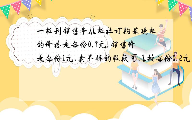 一报刊销售亭从报社订购某晚报的价格是每份0.7元,销售价是每份1元,卖不掉的报纸可以按每份0.2元的价格退回报社.在一个