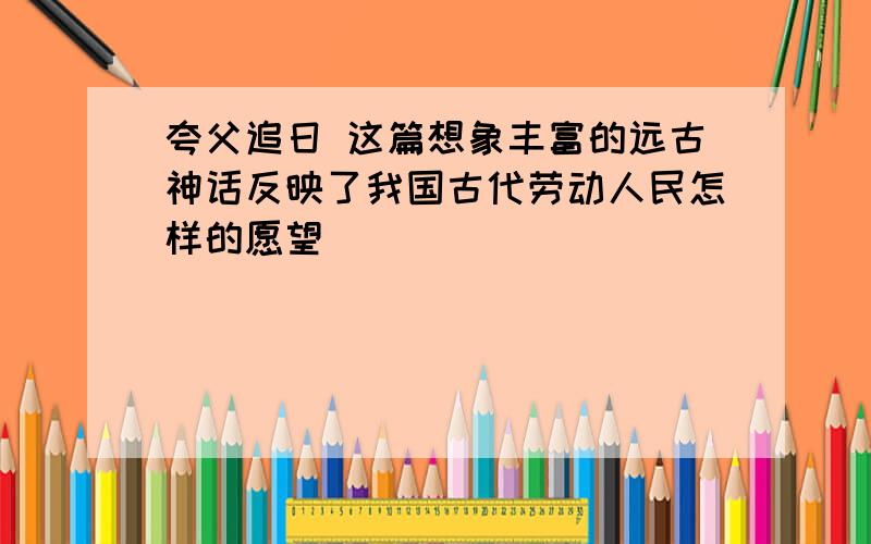 夸父追日 这篇想象丰富的远古神话反映了我国古代劳动人民怎样的愿望