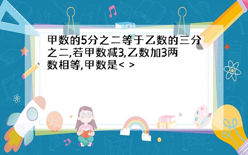 甲数的5分之二等于乙数的三分之二,若甲数减3,乙数加3两数相等,甲数是< >