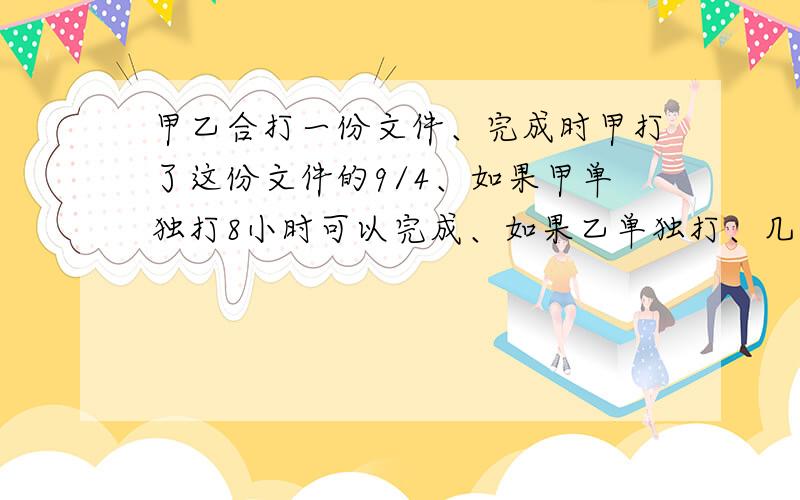 甲乙合打一份文件、完成时甲打了这份文件的9/4、如果甲单独打8小时可以完成、如果乙单独打、几小时完成?