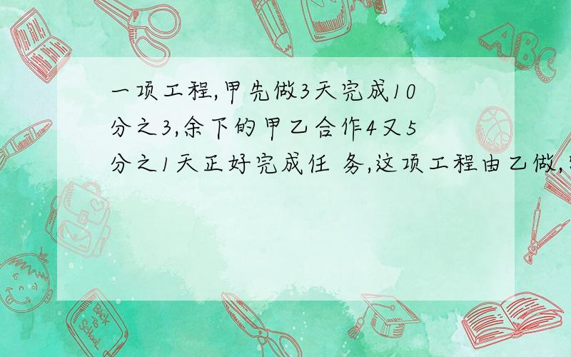 一项工程,甲先做3天完成10分之3,余下的甲乙合作4又5分之1天正好完成任 务,这项工程由乙做,需要几天?