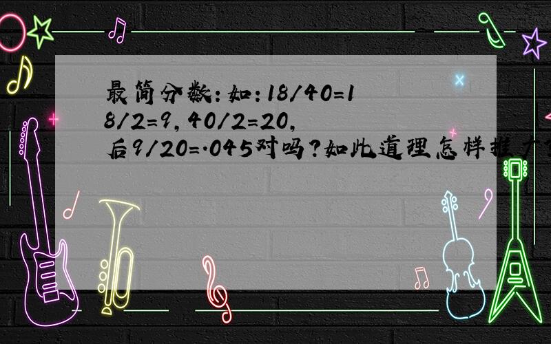 最简分数：如：18/40=18/2=9,40/2=20,后9/20=.045对吗?如此道理怎样推广?请说明基本原理及其公