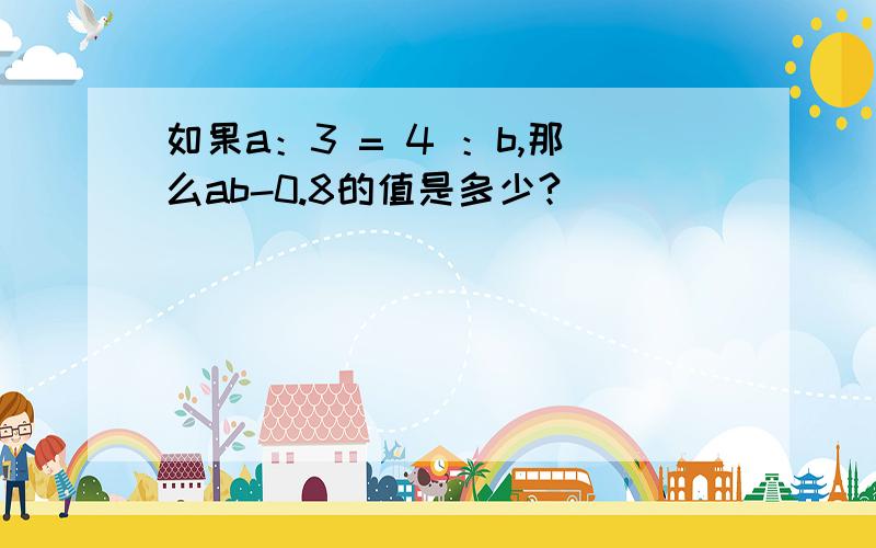 如果a：3 = 4 ：b,那么ab-0.8的值是多少?