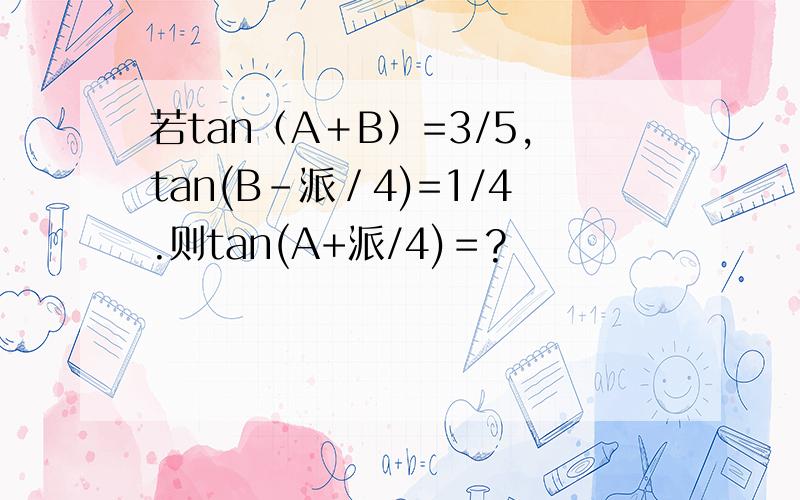 若tan（A＋B）=3/5,tan(B-派／4)=1/4.则tan(A+派/4)＝?