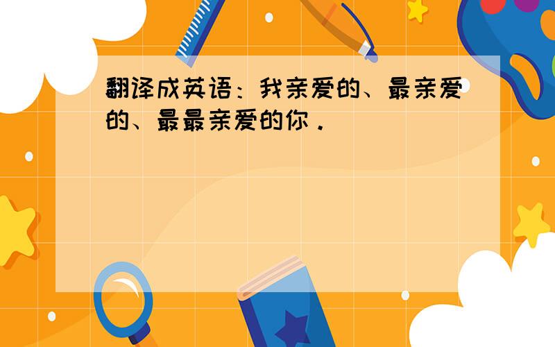 翻译成英语：我亲爱的、最亲爱的、最最亲爱的你。