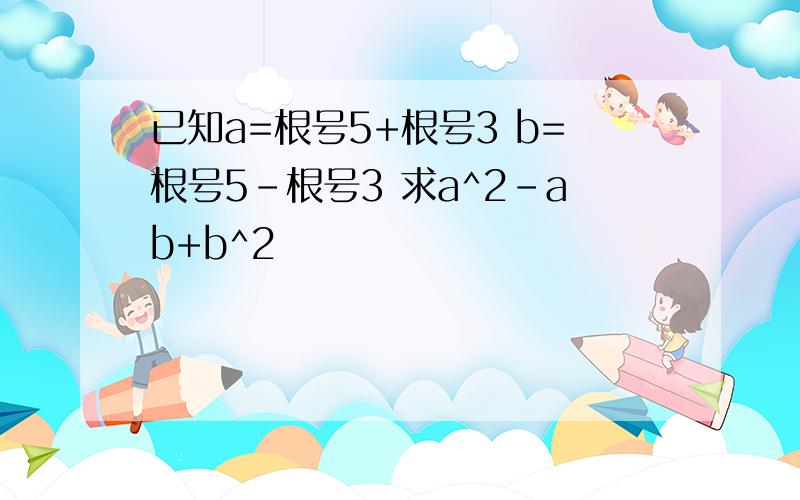 已知a=根号5+根号3 b=根号5-根号3 求a^2-ab+b^2