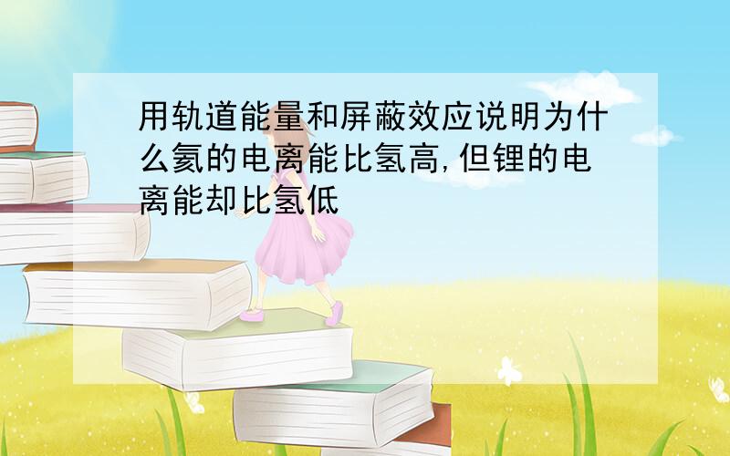 用轨道能量和屏蔽效应说明为什么氦的电离能比氢高,但锂的电离能却比氢低