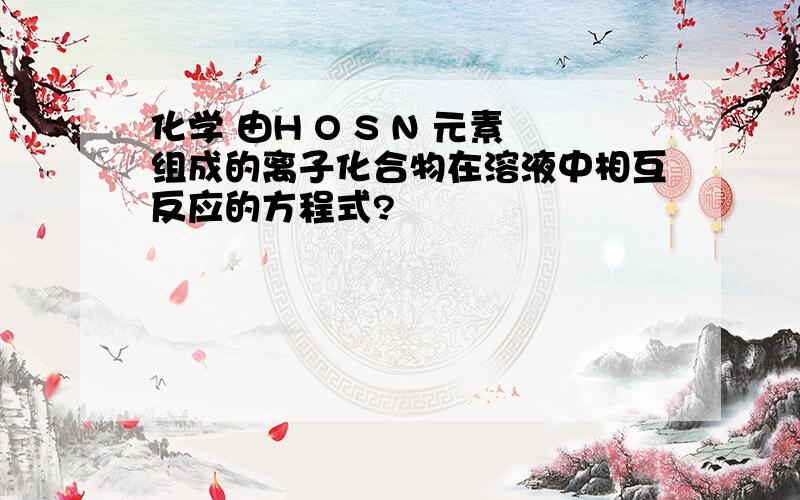 化学 由H O S N 元素组成的离子化合物在溶液中相互反应的方程式?