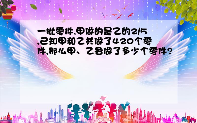 一批零件,甲做的是乙的2/5,已知甲和乙共做了420个零件,那么甲、乙各做了多少个零件?