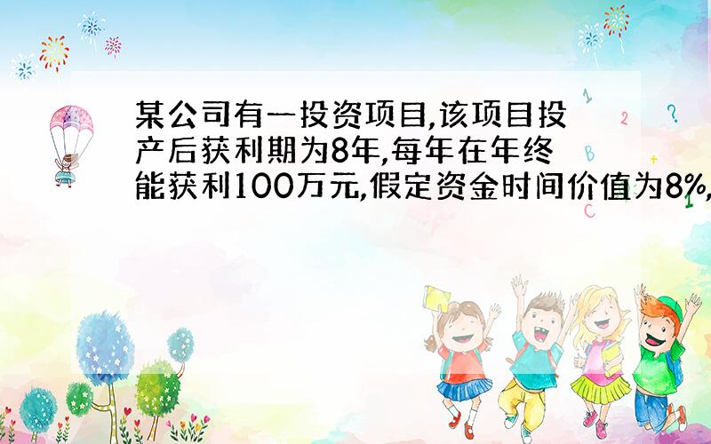 某公司有一投资项目,该项目投产后获利期为8年,每年在年终能获利100万元,假定资金时间价值为8%,问：8