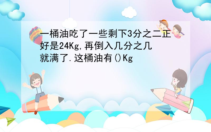 一桶油吃了一些剩下3分之二正好是24Kg,再倒入几分之几就满了.这桶油有()Kg