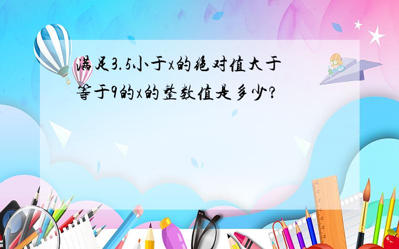 满足3.5小于x的绝对值大于等于9的x的整数值是多少?