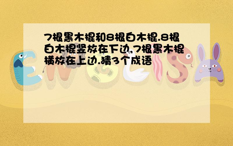 7根黑木棍和8根白木棍.8根白木棍竖放在下边,7根黑木棍横放在上边.猜3个成语