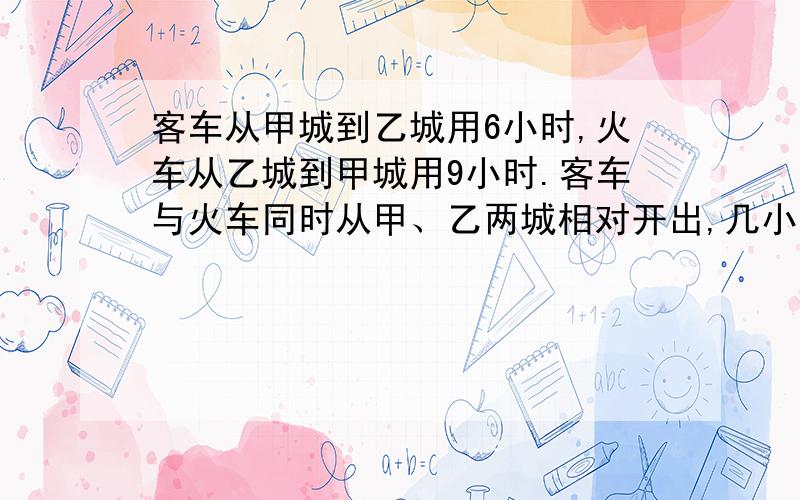 客车从甲城到乙城用6小时,火车从乙城到甲城用9小时.客车与火车同时从甲、乙两城相对开出,几小时后相遇?