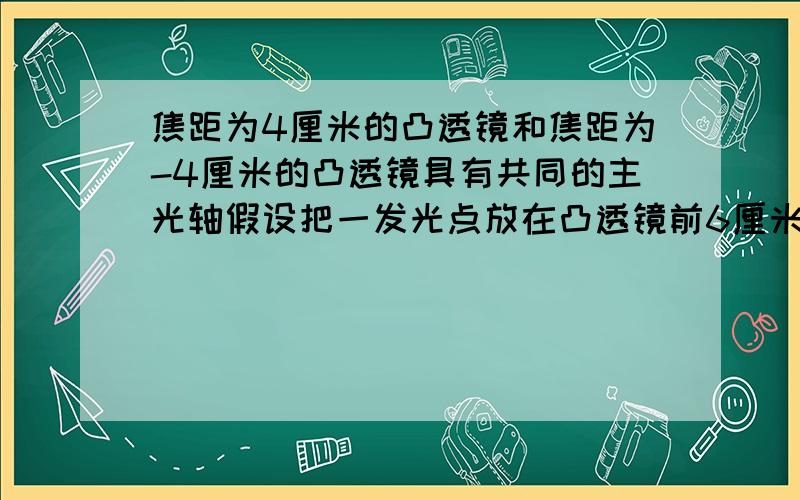 焦距为4厘米的凸透镜和焦距为-4厘米的凸透镜具有共同的主光轴假设把一发光点放在凸透镜前6厘米的主光轴上