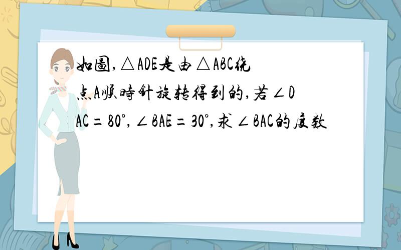 如图,△ADE是由△ABC绕点A顺时针旋转得到的,若∠DAC=80°,∠BAE=30°,求∠BAC的度数