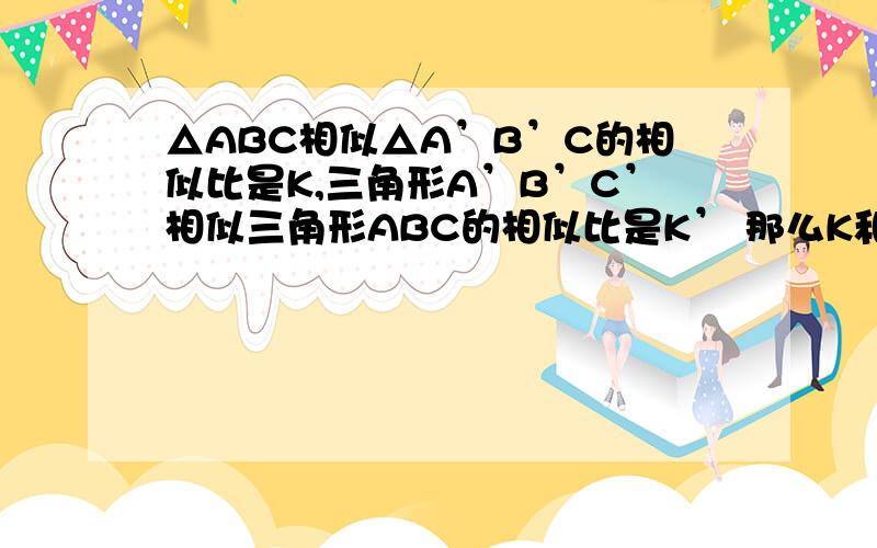 △ABC相似△A’B’C的相似比是K,三角形A’B’C’相似三角形ABC的相似比是K’ 那么K和K’是什么关系