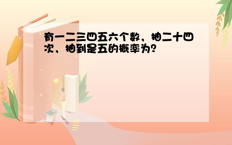 有一二三四五六个数，抽二十四次，抽到是五的概率为？