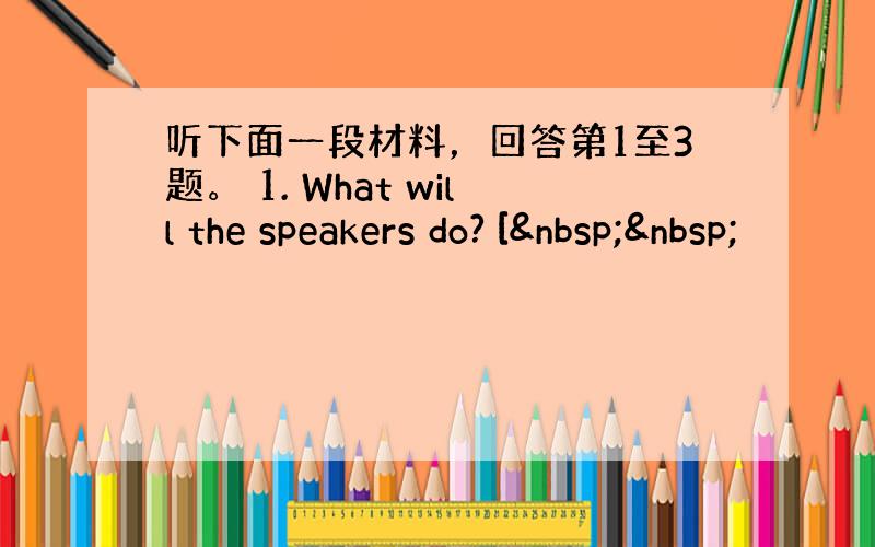 听下面一段材料，回答第1至3题。 1. What will the speakers do? [  