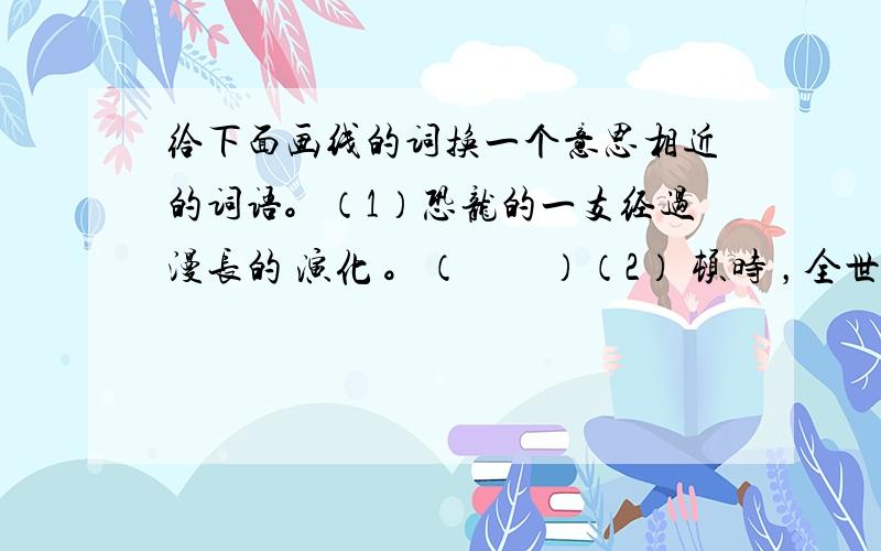 给下面画线的词换一个意思相近的词语。（1）恐龙的一支经过漫长的 演化 。（　　）（2） 顿时 ，全世界的