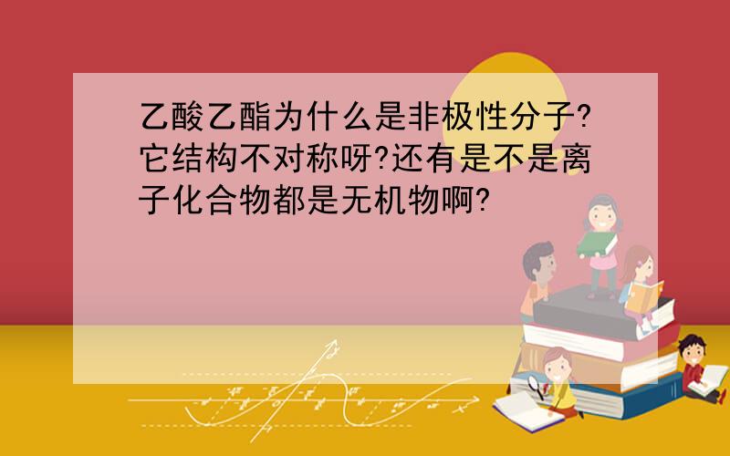 乙酸乙酯为什么是非极性分子?它结构不对称呀?还有是不是离子化合物都是无机物啊?