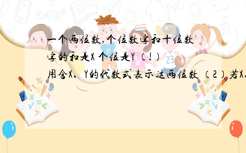 一个两位数,个位数字和十位数字的和是X 个位是Y （!）用含X、Y的代数式表示这两位数 （2）若X、Y满足