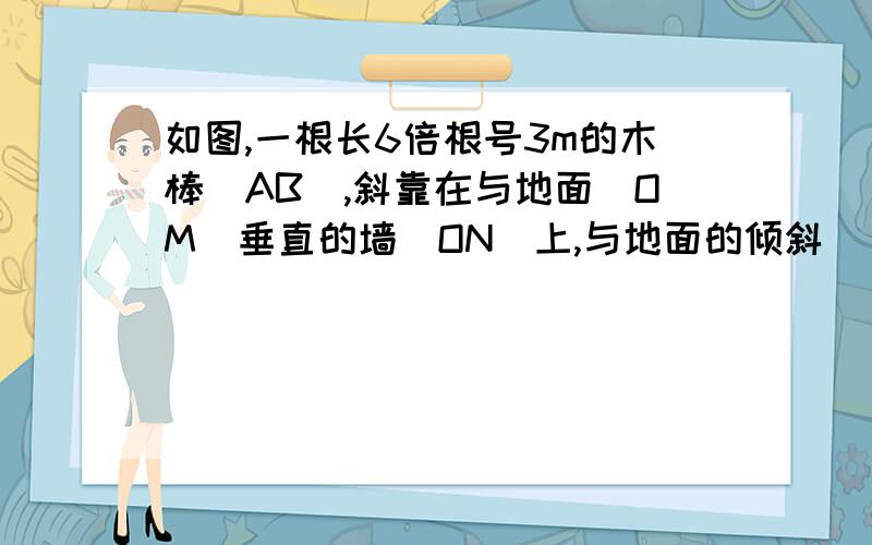 如图,一根长6倍根号3m的木棒（AB）,斜靠在与地面（OM)垂直的墙（ON）上,与地面的倾斜