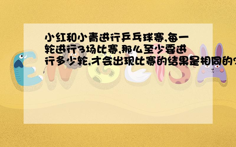 小红和小青进行乒乓球赛,每一轮进行3场比赛,那么至少要进行多少轮,才会出现比赛的结果是相同的?把比赛结