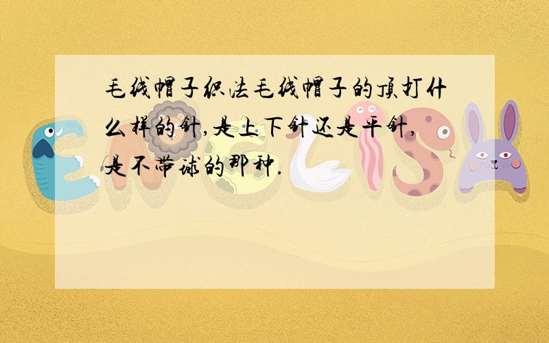 毛线帽子织法毛线帽子的顶打什么样的针,是上下针还是平针,是不带球的那种.