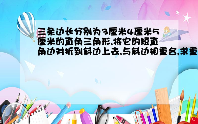 三条边长分别为3厘米4厘米5厘米的直角三角形,将它的短直角边对折到斜边上去,与斜边相重合,求重合部分.