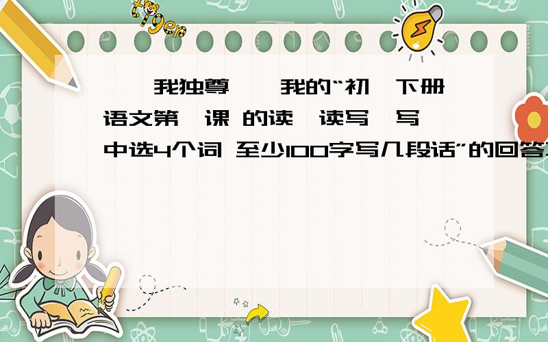 丨惟我独尊丨,我的“初一下册语文第一课 的读一读写一写 中选4个词 至少100字写几段话”的回答不好吗?