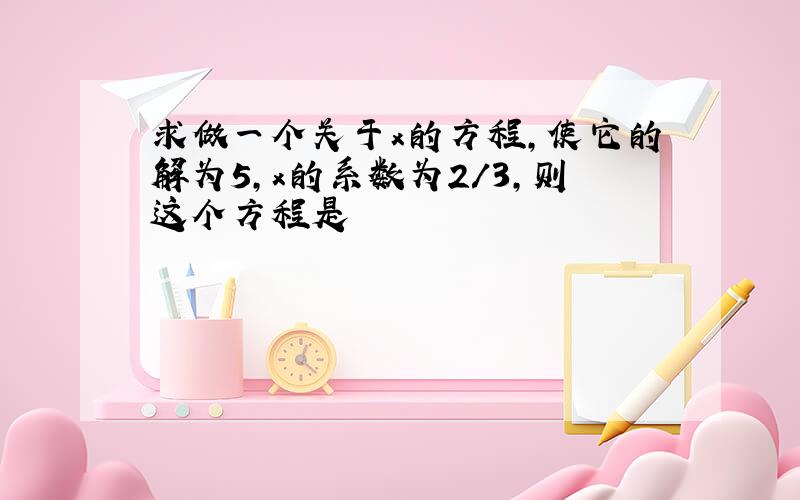 求做一个关于x的方程,使它的解为5,x的系数为2/3,则这个方程是