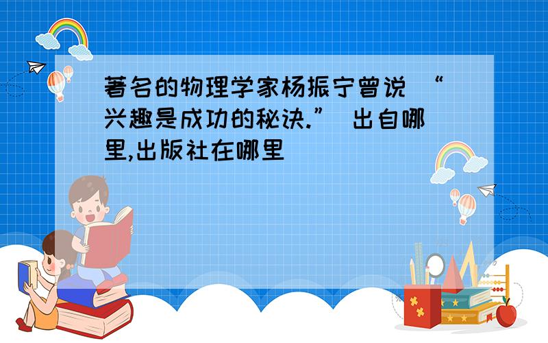 著名的物理学家杨振宁曾说 “兴趣是成功的秘诀.” 出自哪里,出版社在哪里