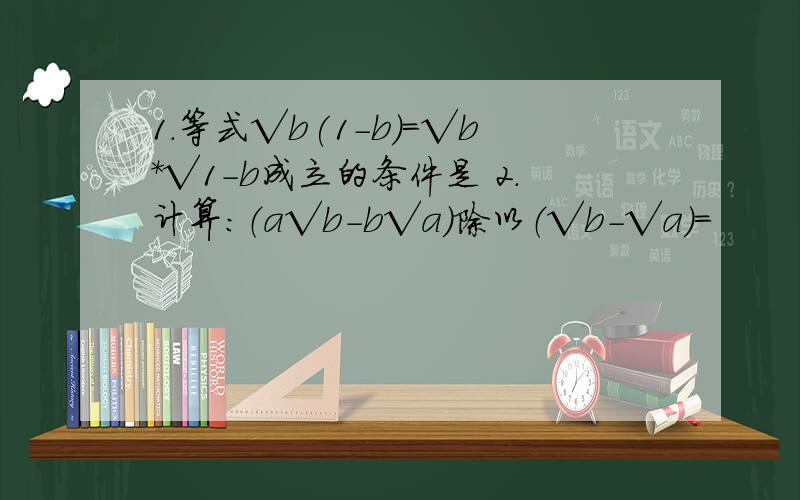 1.等式√b(1-b)=√b*√1-b成立的条件是 2.计算：（a√b-b√a)除以（√b-√a)=