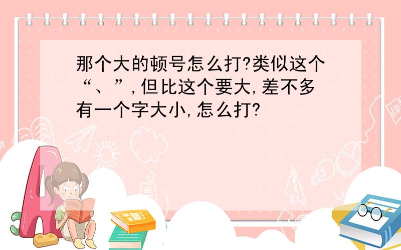 那个大的顿号怎么打?类似这个“、”,但比这个要大,差不多有一个字大小,怎么打?