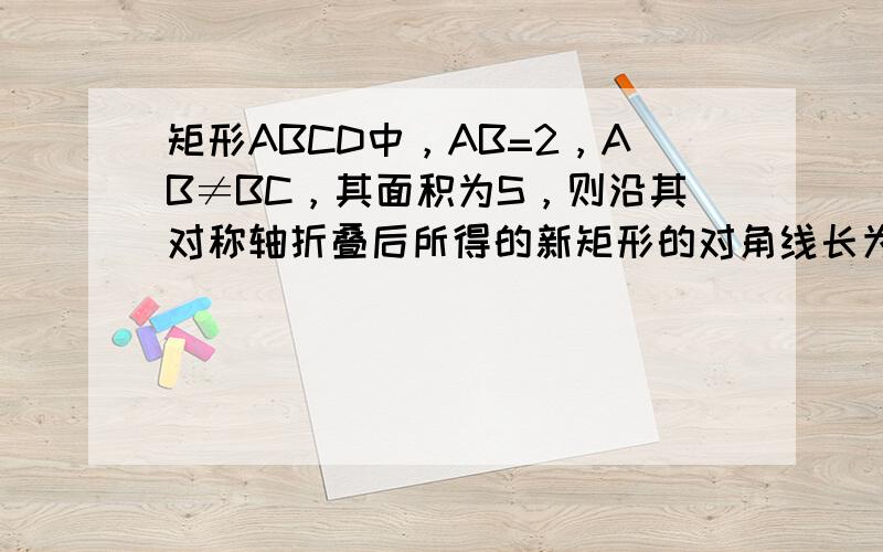 矩形ABCD中，AB=2，AB≠BC，其面积为S，则沿其对称轴折叠后所得的新矩形的对角线长为 ___ 或 ___ ．