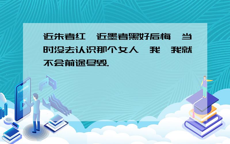 近朱者红,近墨者黑好后悔,当时没去认识那个女人,我,我就不会前途尽毁.