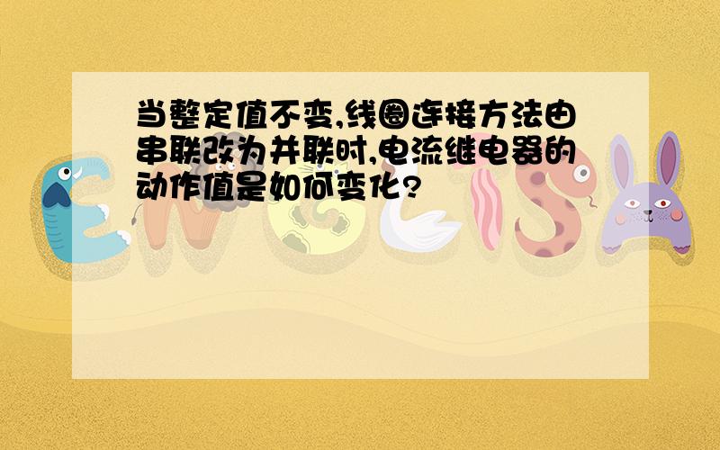 当整定值不变,线圈连接方法由串联改为并联时,电流继电器的动作值是如何变化?