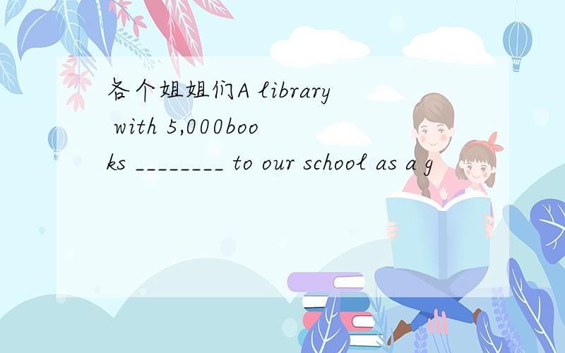 各个姐姐们A library with 5,000books ________ to our school as a g