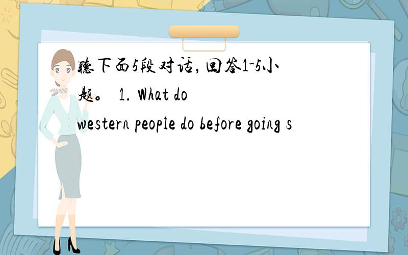 听下面5段对话，回答1-5小题。 1. What do western people do before going s