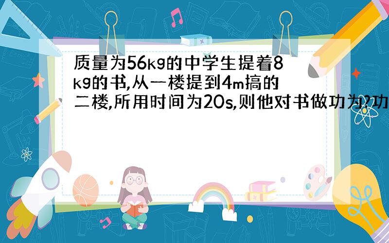 质量为56kg的中学生提着8kg的书,从一楼提到4m搞的二楼,所用时间为20s,则他对书做功为?功率为?