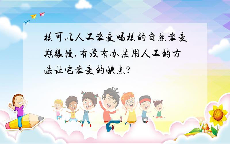 核可以人工衰变吗核的自然衰变期很慢,有没有办法用人工的方法让它衰变的快点?