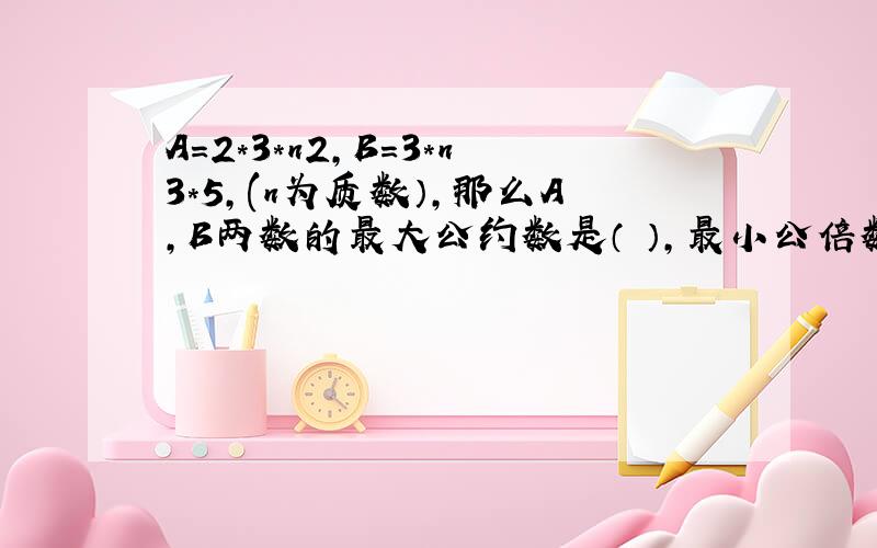 A=2*3*n2,B=3*n3*5,(n为质数）,那么A,B两数的最大公约数是（ ）,最小公倍数是（）.